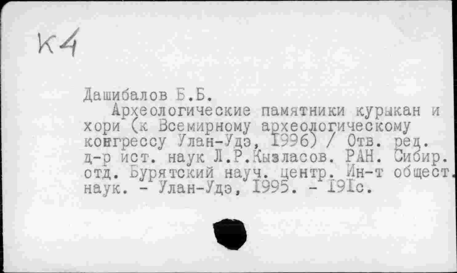 ﻿
Дашибалов Б.Б.
Археологические памятники курыкан и хори (к Всемирному археологическому конгрессу Улан-Удэ, 1996) / Отв. ред. д-р ист. наук Л.Р.Кыэласов. РАН. Оибир. отд. Бурятский науч, центр.,Ин-т общест наук. - Улан-Удэ, 1995. - 191с.